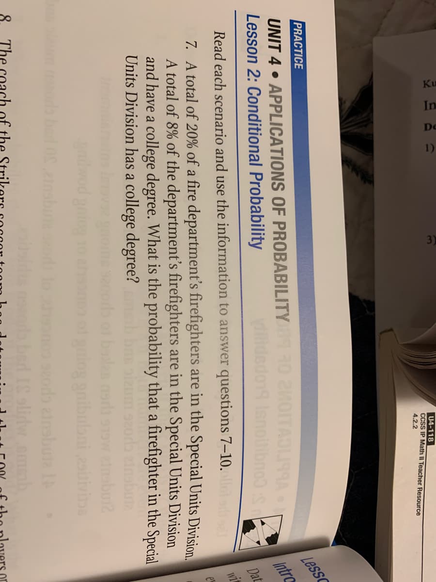 Ku
In
De
1)
U4-118
CCSS IP Math II Teacher Resource
4.2.2
PRACTICE
UNIT 4 • APPLICATIONS OF PROBABILITY
Lesson 2: Conditional Probability
OITAOU9RA
Less
sno
Read each scenario and use the information to answer questions 7–10.
Intro
Dat
7. A total of 20% of a fire department's firefighters are in the Special Units Division
A total of 8% of the department's firefighters are in the Special Units Division
and have a college degree. What is the probability that a firefighter in the Special
Units Division has a college degree?
wit
gaibulbni 2siivinA
Insbune
2odb ainsbute IA
The
or
