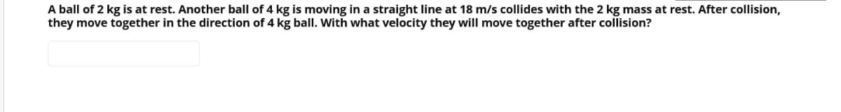 A ball of 2 kg is at rest. Another ball of 4 kg is moving in a straight line at 18 m/s collides with the 2 kg mass at rest. After collision,
they move together in the direction of 4 kg ball. With what velocity they will move together after collision?