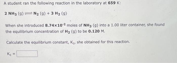 A student ran the following reaction in the laboratory at 659 K:
2 NH3 (9) N2 (9) + 3 H₂ (9)
When she introduced 8.74x10-2 moles of NH3 (g) into a 1.00 liter container, she found
the equilibrium concentration of H₂ (g) to be 0.120 M.
Calculate the equilibrium constant, Kc, she obtained for this reaction.
Kc =