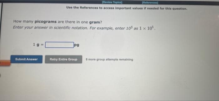 [Review Topics)
[References)
Use the References to access important values if needed for this question.
How many picograms are there in one gram?
Enter your answer in scientific notation. For example, enter 105 as 1 x 10°.
pg
Submit Answer
Retry Entire Group
8 more group attempts remaining