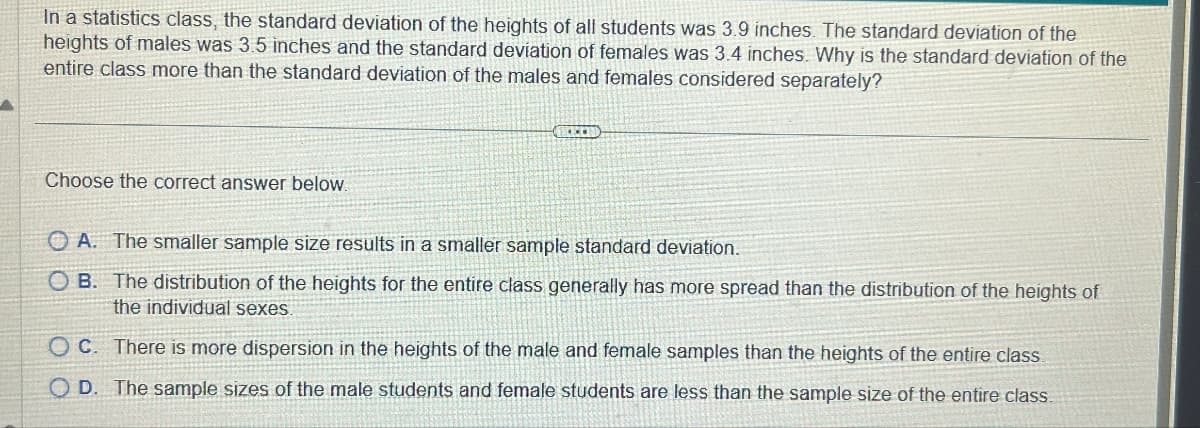 In a statistics class, the standard deviation of the heights of all students was 3.9 inches. The standard deviation of the
heights of males was 3.5 inches and the standard deviation of females was 3.4 inches. Why is the standard deviation of the
entire class more than the standard deviation of the males and females considered separately?
Choose the correct answer below.
OA. The smaller sample size results in a smaller sample standard deviation.
OB. The distribution of the heights for the entire class generally has more spread than the distribution of the heights of
the individual sexes.
OC. There is more dispersion in the heights of the male and female samples than the heights of the entire class.
OD. The sample sizes of the male students and female students are less than the sample size of the entire class.