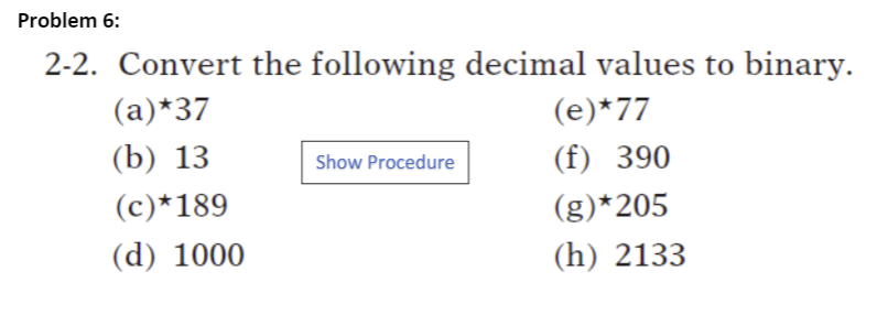 Problem 6:
2-2. Convert the following decimal values to binary.
(a)*37
(e)*77
(b) 13
(f) 390
Show Procedure
(c)*189
(g)*205
(d) 1000
(h) 2133
