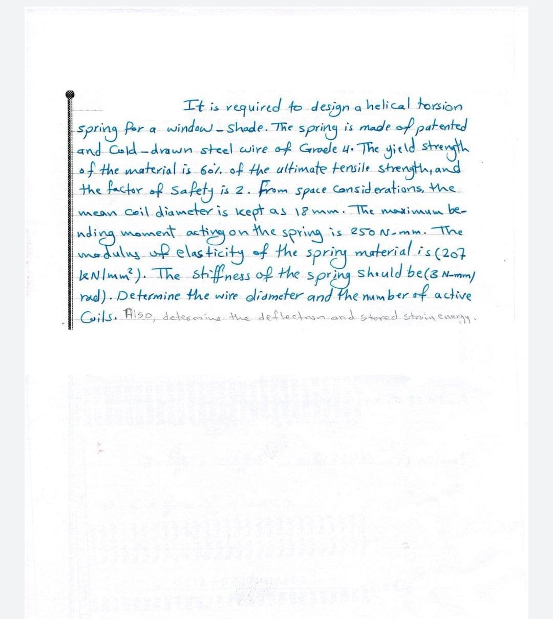 It is required to design a helical torsion
spring
and Cold-drawn steel wire of Groele 4. The yitld strength
the ultimate tensile strength, and
the factor of Safety is 2. from space Considerations, the
spring Per a window-shade. The
is made of patented
of the material is 60l.
mean Coil. diameter is kept as 18 mm. The maximum be-
Inding moment asting on the spring is e5oN-mm. The
modulng of elas ticity of the
kNlmm?). The stiffness of the
rad). Determine the wire diameter and the um
Coils. Also, detesmine the deflectino and stored struin.energy.
spring
spring
moterial is (207
should be(3 N-mm/
berof active
