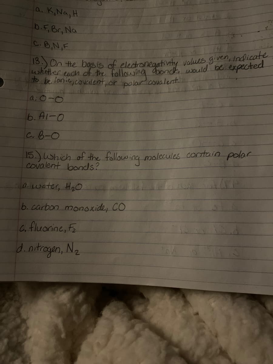 13. On the basis of electronegativity values given, indicate
a. K,Na,H
b.F.Br, Na
C.B,N,F
whether each of the following bonds would beexpected
to befonie,coualent, or polar covalent
a:0-0
6. A1-0
C.B-0
15.)Which of the following molecules contain polar
covalent bonds?
A.water, Hg0
6. carbon monoxide, CO
C. fluorine,
d.nitrogan, Nz
