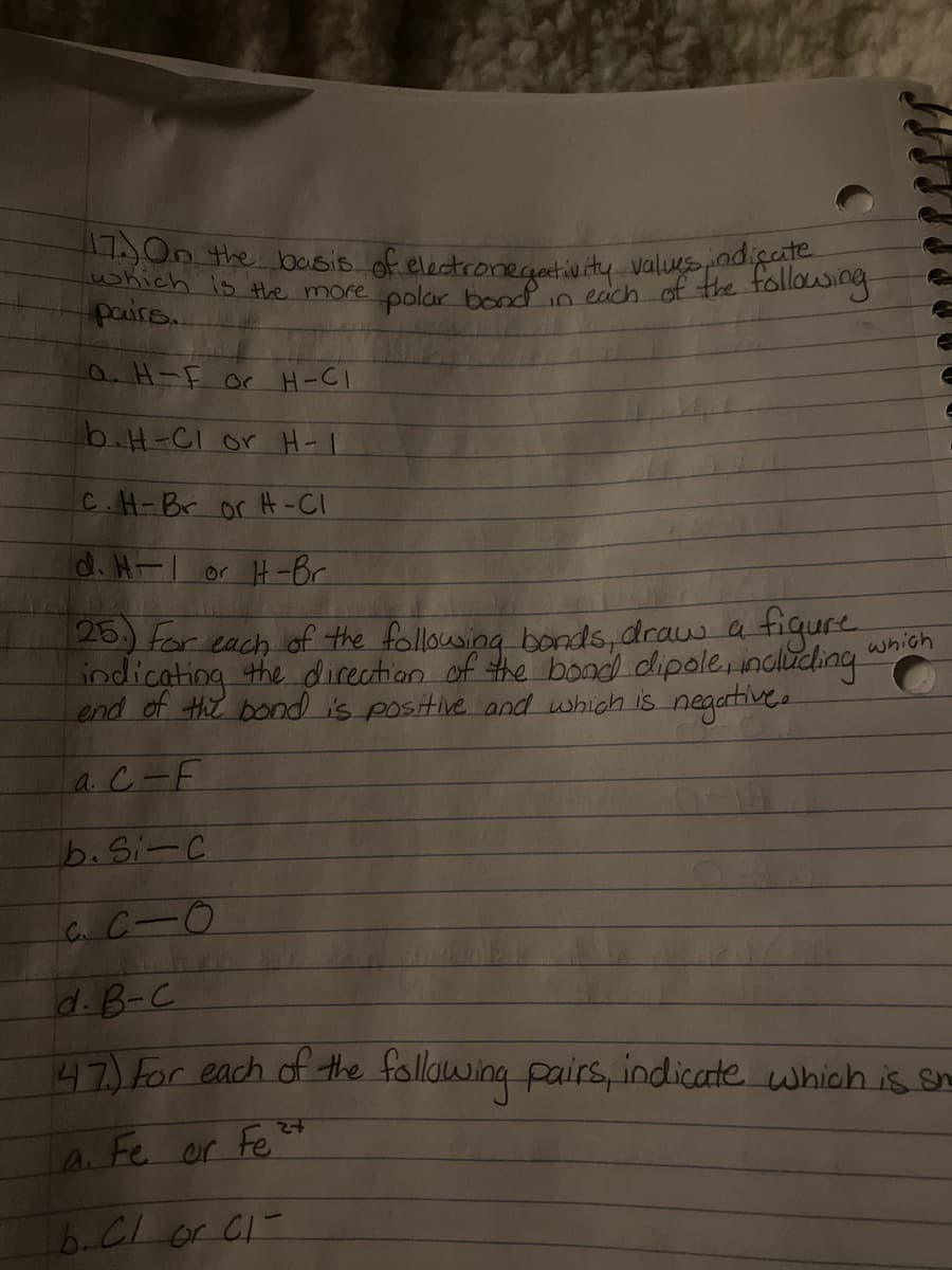 On the basis of electronegectiv ity valuesadige
shich is Hhe more oolar tr each of the tollowing
a H-F or H-CI
b.H-CI or H-I
C.H-Br or H-CI
d. H-1 or H-Br
26.) for each of the followsing bonds,draus a tigure
indicating the dicection of the bond dipole, indliding
Lend of the bond is positive and which is negartive.
which
aC-F
b.Si-C
d.B-C
47) For each of the following pairs, indicate which is se
A. Fe or Fe
b.CI or C1-
