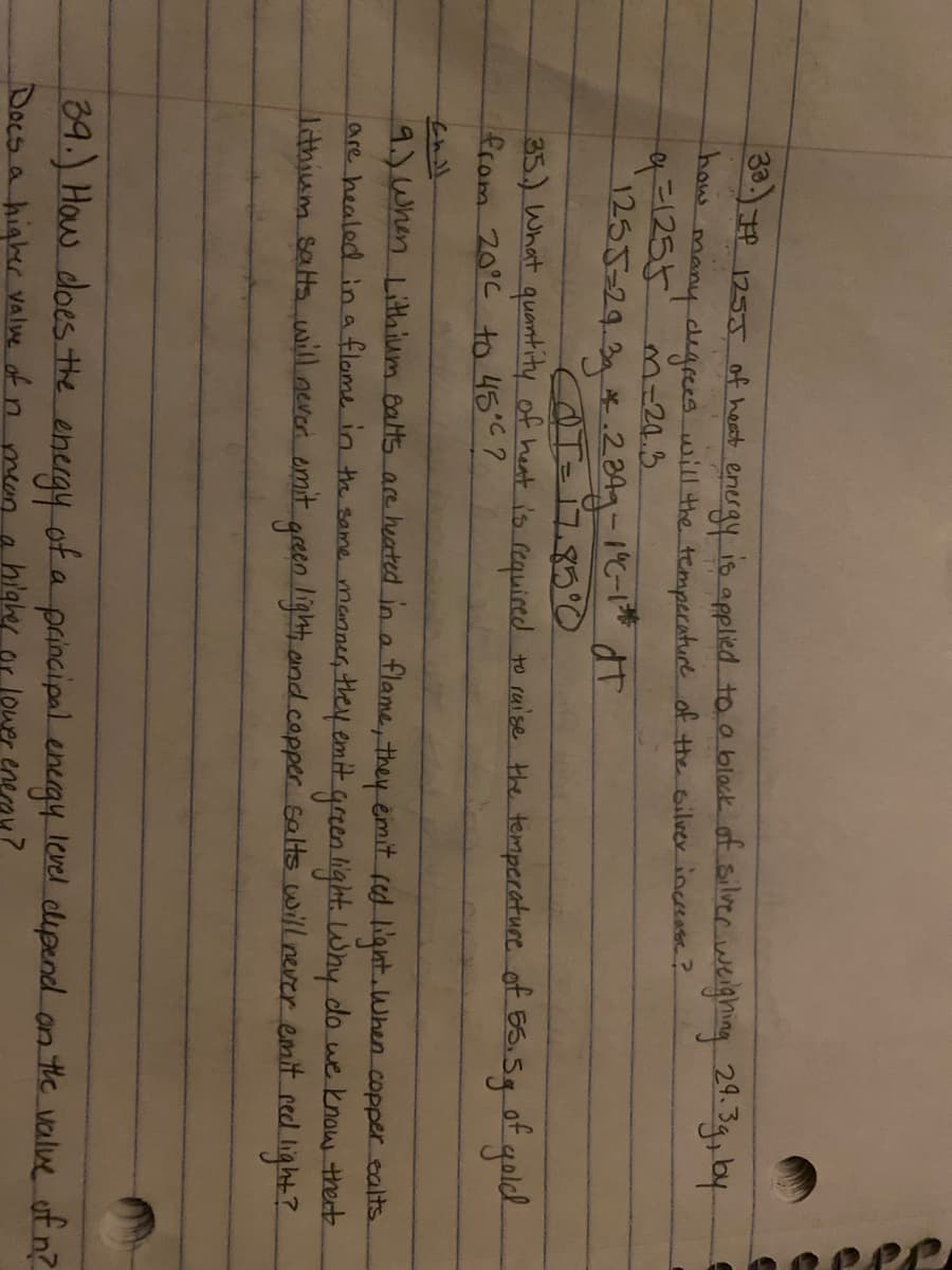 0:)7P 1255 of heat eneray is applied to o black of silvee weighing 24. 39, by
Ro many degcees will the temperature of the Gilver inceeasee?
q=1255 m-20.3
1255=29.3 *.2849-16-1" dT
35.) What quantity of heat is required to raise the temperature of 65.5g ot golck
from 20°C to 45°C?
9.) When Lithium Balts are heated in a flame, they emit fed liant.When copper calts.
are healed in a flome in th same manner, theyemit green light Why do we know thert
Athium sats will never omit green light, and copper salts will never emit red light?
39.) How does the
energy of a level clipend an the voalue uf n?
a principal energy
Docs a higher Valwe of nmean a higher or lower enean?
