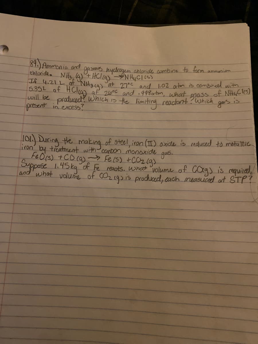 ill lbe producect? Which 1s the limiting reactont Brass of NHuCls)
89.) Ammonia and
chloride NH, (4)+ HC/q)'NHYCI(5)
If 4.21L of NH3g)
5.352 of
gasas hydrogen chloride combine to form ammanivem
at 27°c and l.02 aton is combineel with.
af 210°C and 998ortm, what
present in excess?
?Which
ge's
TOL) During the making of steel, iron (I) oxide is reduced to metaltic
iron' by treatment with-carbon monoxide
FeOrs) +CO (g)- Fe(s) +COz (g)
Suppose 1.45kg of Fe reots. What volume of COg) is requirod,
and what volume of COzegs is produced, tach measuced ot STP?
gas.
