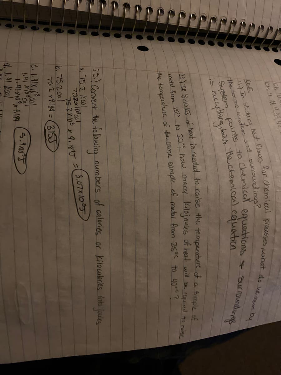 Ch. 10
Ch.10
1) In Studying
the terms eyetem and
heat flows
surcoundings?
roundingg
4 sur
Eeanthng,bat the cchepaical.cojuation
is.
Kilojoules of heat wil be required to raise
metal from 15 to 20° how many
25.) Convert the fllowing numbers of calories or kilocalocies into fules
la. 75.2 kcol
Ta2x103 cal
75.2X103 x 9.1915=(3.07x105
b. 75.2 cal
75.2 x9,184 = (31SS
1.41 X10 Ca!
ら.1x0°T
d. 1.91 Kcal
the of the same of metal from 25°c to 40°c?
23) If 8.40 KJ of heat io to the of of
