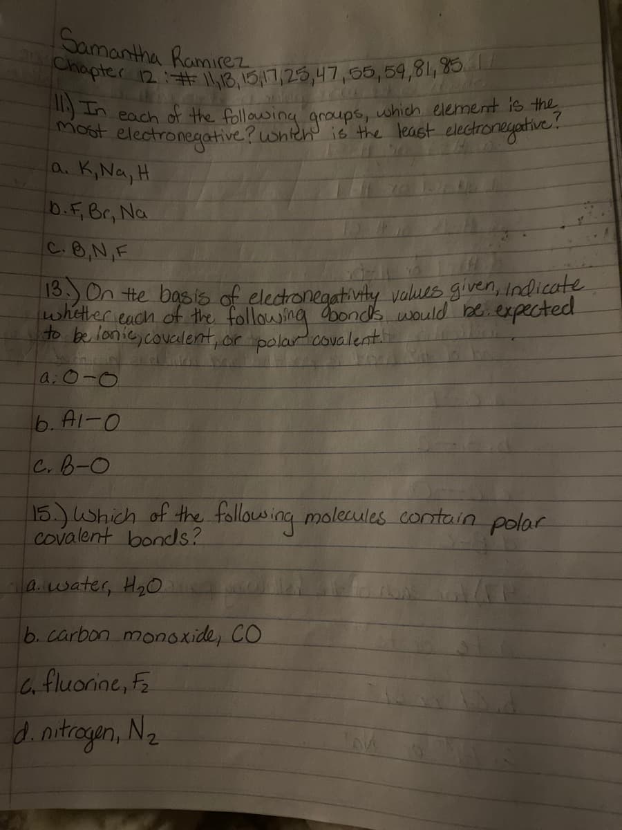 Chapter 12## l,1B,15,17,25,47,55,59,81, 85IL
Samantha Ramirez
m each of the following qroups, which element is the
electronegative?whteh is the least electronegative!
a. K,Na, H.
most
b.F,Br, Na
C.B,N,F
C.
On te basis of electronegativty values given, Indicate
whither each of the followsing abonds would be.expected
to be lonic, covculent, or polara
covalent
a; o-o
6. Al-0
C.B-O
15.) Which of the follosing molecules contain polar
covalent bonds?
a.water, Ha0
b. carbon monoxide, CO
C fluorine, F
d.nitrogan, N2
