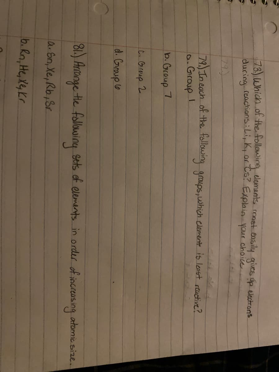 78) Which of the following elements most easily gies gp electrons.
during reactions:Li, K, or Cs? Explain your choice
79.)
79) In each of the following groups,which element is least reactive?
a. Grroup I
b.Group 7
C Graup 2.
d. Graup lo
8.)
Hronge Hhe following Stts of elements in order of increasing atomic size.
a Sn, Xe, Rb,Sr
b. Rn, He, Xe, Kr
