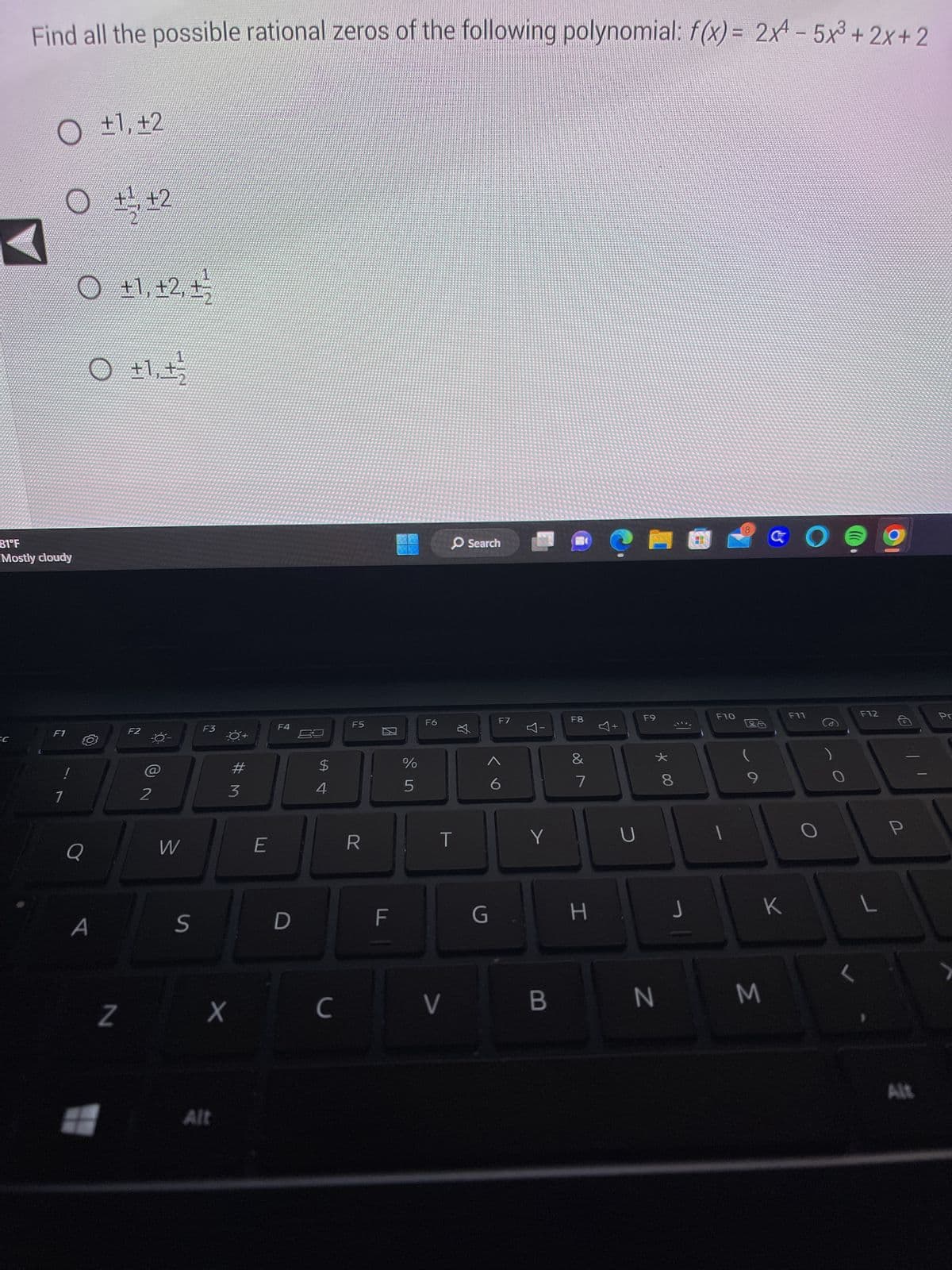 Find all the possible rational zeros of the following polynomial: f(x) = 2x4 - 5x³+2x+2
EC
O ±1, +2
7
81°F
Mostly cloudy
F1
!
1
11
O +1, +2, +¹2
Q
O +1, +/
A
Z
+2
#
F2
-0-
2
W
S
F3
X
Alt
#M
3
E
F4
D
$
4
C
F5
R
%
un do
F6
O Search
T
V
丸
G
F7
6
Y
I
Y
B
F8
&
7
H
F9
* 00
N
8
€1
J
F10
1
9
M
K
O
F11
F12
L
P
Alt
Pr