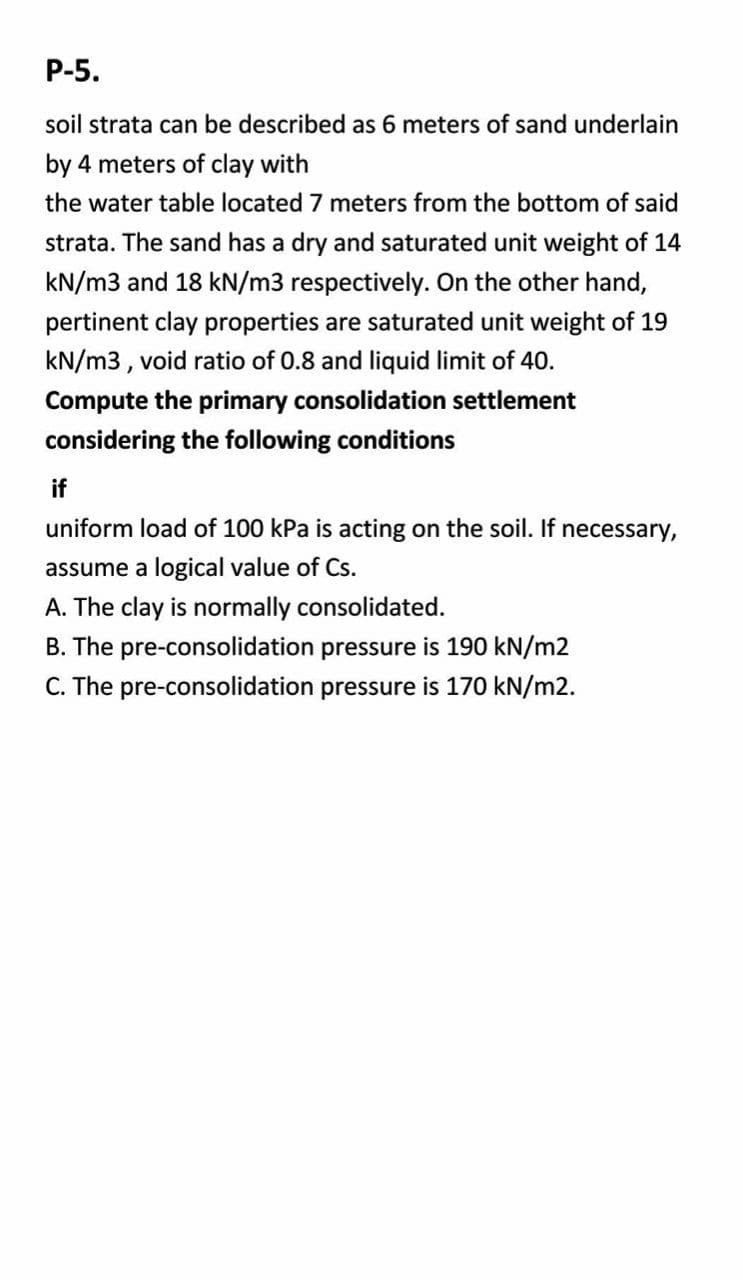 P-5.
soil strata can be described as 6 meters of sand underlain
by 4 meters of clay with
the water table located 7 meters from the bottom of said
strata. The sand has a dry and saturated unit weight of 14
kN/m3 and 18 kN/m3 respectively. On the other hand,
pertinent clay properties are saturated unit weight of 19
kN/m3, void ratio of 0.8 and liquid limit of 40.
Compute the primary consolidation settlement
considering the following conditions
if
uniform load of 100 kPa is acting on the soil. If necessary,
assume a logical value of Cs.
A. The clay is normally consolidated.
B. The pre-consolidation pressure is 190 kN/m2
C. The pre-consolidation pressure is 170 kN/m2.