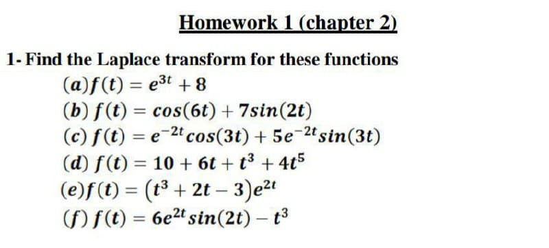 Homework 1 (chapter 2)
1- Find the Laplace transform for these functions
(a)f(t) = e3t + 8
(b) f(t) = cos(6t) + 7sin(2t)
(c) f(t) = e-2cos(3t) + 5e-2"sin(3t)
(d) f(t) = 10 + 6t + t3 + 4t5
(e)f (t) = (t3 + 2t –
)ft) = 6e2t sin(2t) – t3
%3D
%3D
%3D
%3D
-
-
