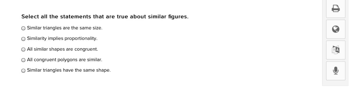 Select all the statements that are true about similar figures.
O Similar triangles are the same size.
O Similarity implies proportionality.
O All similar shapes are congruent.
O All congruent polygons are similar.
O Similar triangles have the same shape.
