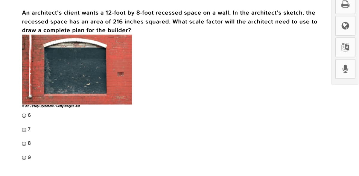 An architect's client wants a 12-foot by 8-foot recessed space on a wall. In the architect's sketch, the
recessed space has an area of 216 inches squared. What scale factor will the architect need to use to
draw a complete plan for the builder?
2018 Phip Openshaw Getty Inages Plus
0 6
07
0 9
