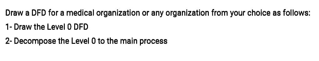 Draw a DFD for a medical organization or any organization from your choice as follows:
1- Draw the Level 0 DFD
2- Decompose the Level 0 to the main process