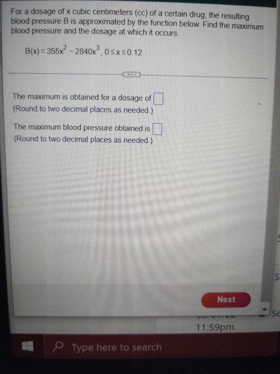 For a dosage of x cubic centimeters (cc) of a certain drug, the resulting
blood pressure B is approximated by the function below. Find the maximum
blood pressure and the dosage at which it occurs.
B(x) = 355x - 2840x, 0sxs0.12
...
The maximum is obtained for a dosage of
(Round to two decimal places as needed.)
The maximum blood pressure obtained is.
(Round to two decimal places as needed.)
Next
Se
11:59pm
O Type here to search
