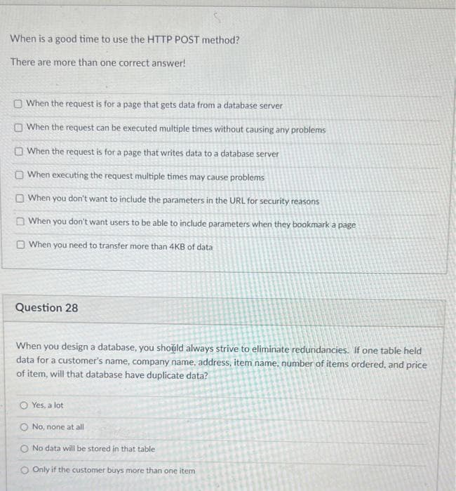 When is a good time to use the HTTP POST method?
There are more than one correct answer!
O When the request is for a page that gets data from a database server
O When the request can be executed multiple times without causing any problems
O When the request is for a page that writes data to a database server
O When executing the request multiple times may cause problems
O When you don't want to include the parameters in the URL for security reasons
O When you don't want users to be able to include parameters when they bookmark a page
O When you need to transfer more than 4KB of data
Question 28
When you design a database, you shoild always strive to eliminate redundancies. If one table held
data for a customer's name, company name, address, item name, number of items ordered, and price
of item, will that database have duplicate data?
O Yes, a lot
O No, none at all
O No data will be stored in that table
O Only if the customer buys more than one item
