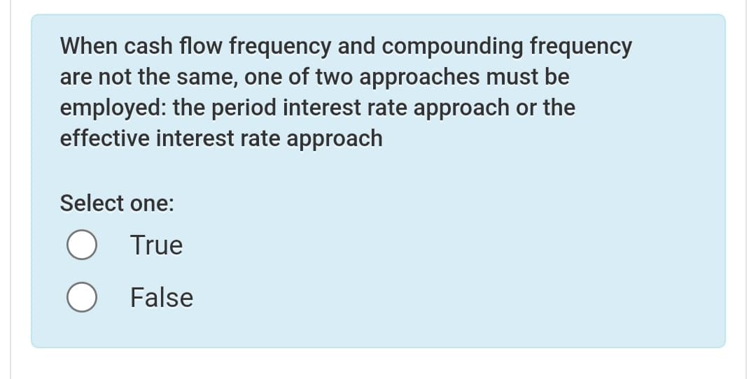 When cash flow frequency and compounding frequency
are not the same, one of two approaches must be
employed: the period interest rate approach or the
effective interest rate approach
Select one:
True
False
