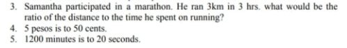 3. Samantha participated in a marathon. He ran 3km in 3 hrs. what would be the
ratio of the distance to the time he spent on running?
4. 5 pesos is to 50 cents.
5. 1200 minutes is to 20 seconds.
