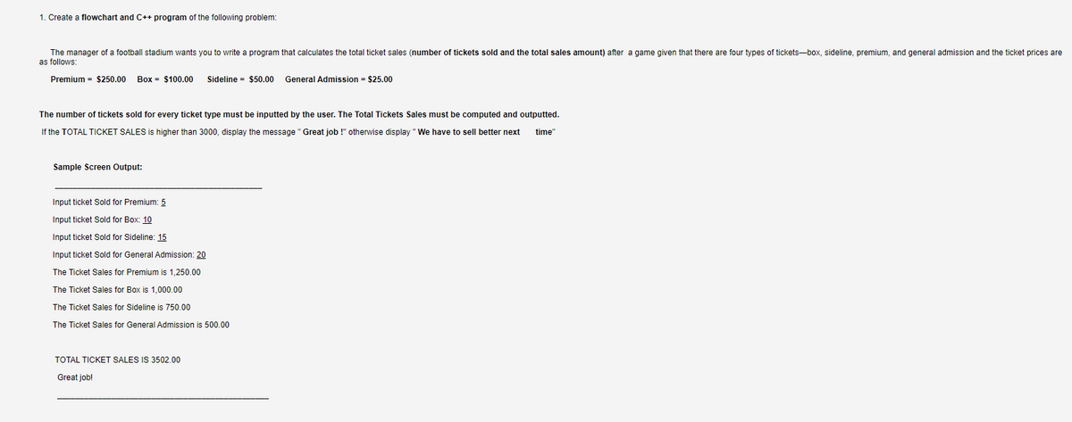 1. Create a flowchart and C++ program of the following problem:
The manager of a football stadium wants you to write a program that calculates the total ticket sales (number of tickets sold and the total sales amount) after a game given that there are four types of tickets-box, sideline, premium, and general admission and the ticket prices are
as follows:
Premium = $250.00
Box = $100.00
Sideline = $50.00
General Admission = $25.00
The number of tickets sold for every ticket type must be inputted by the user. The Total Tickets Sales must be computed and outputted.
If the TOTAL TICKET SALES
higher than 3000, display the message "Great job !" otherwise display "We have to sell better next
time"
Sample Screen Output:
Input ticket Sold for Premium: 5
Input ticket Sold for Box: 10
Input ticket Sold for Sideline: 15
Input ticket Sold for General Admission: 20
The Ticket Sales for Premium is 1,250.00
The Ticket Sales for Box is 1,000.00
The Ticket Sales for Sideline is 750.00
The Ticket Sales for General Admission is 500.00
TOTAL TICKET SALES IS 3502.00
Great job!
