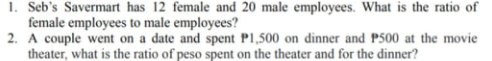 1. Seb's Savermart has 12 female and 20 male employees. What is the ratio of
female employees to male employees?
2. A couple went on a date and spent P1,500 on dinner and P500 at the movie
theater, what is the ratio of peso spent on the theater and for the dinner?
