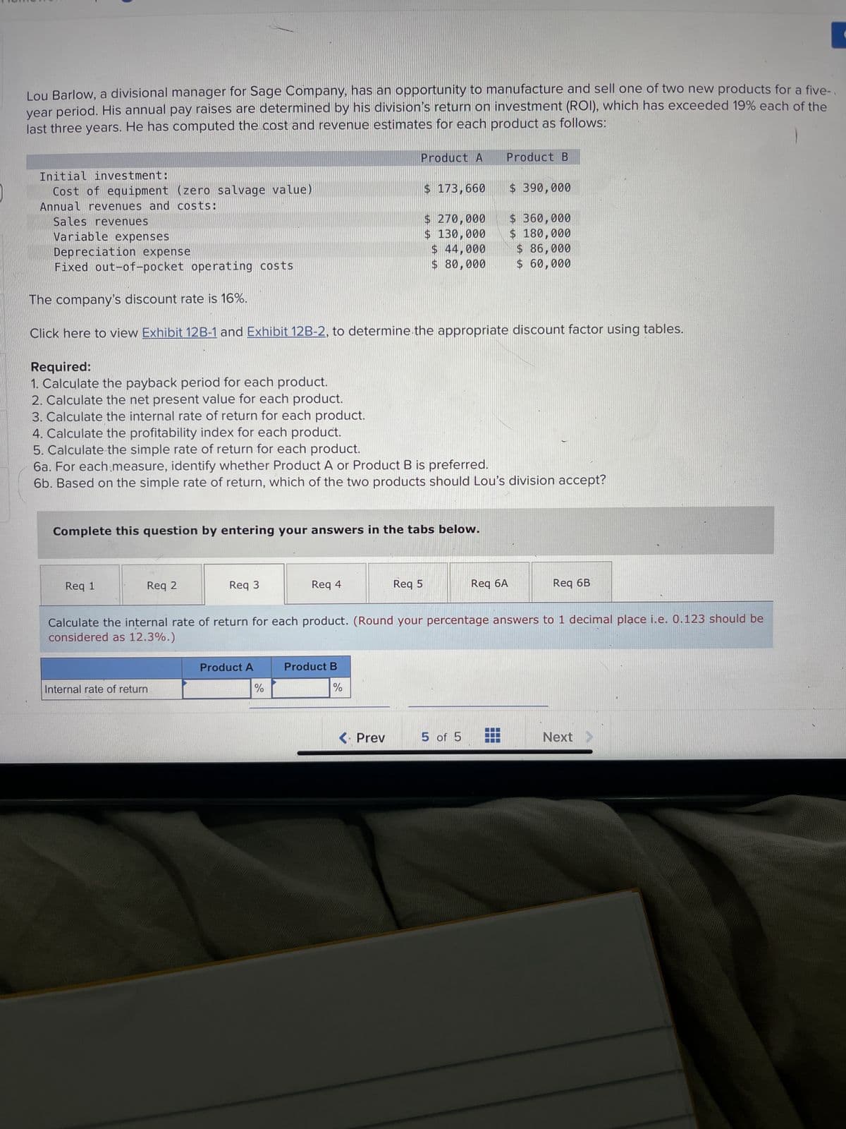 Lou Barlow, a divisional manager for Sage Company, has an opportunity to manufacture and sell one of two new products for a five-
year period. His annual pay raises are determined by his division's return on investment (ROI), which has exceeded 19% each of the
last three years. He has computed the cost and revenue estimates for each product as follows:
Initial investment:
Cost of equipment (zero salvage value)
Annual revenues and costs:
Sales revenues
Variable expenses
Depreciation expense
Fixed out-of-pocket operating costs
Req 1
Req 2
Complete this question by entering your answers in the tabs below.
The company's discount rate is 16%.
Click here to view Exhibit 12B-1 and Exhibit 12B-2, to determine the appropriate discount factor using tables.
Req 3
Internal rate of return
Required:
1. Calculate the payback period for each product.
2. Calculate the net present value for each product.
3. Calculate the internal rate of return for each product.
4. Calculate the profitability index for each product.
5. Calculate the simple rate of return for each product.
6a. For each measure, identify whether Product A or Product B is preferred.
6b. Based on the simple rate of return, which of the two products should Lou's division accept?
Product A
Product A
Req 4
%
$ 173,660
Product B
%
$ 270,000
$ 130,000
$ 44,000
$80,000
<. Prev
Req 5
Product B
Calculate the internal rate of return for each product. (Round your percentage answers to 1 decimal place i.e. 0.123 should be
considered as 12.3%.)
$ 390,000
5 of 5
$360,000
$ 180,000
$ 86,000
$ 60,000
Req 6A
Req 6B
Next