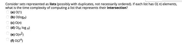 Consider sets represented as lists (possibly with duplicates, not necessarily ordered). If each list has O( n) elements,
what is the time complexity of computing a list that represents their intersection?
ㅇ (a) O(1)
(b) O(logn)
(c) O(n)
(d) On log n)
(e) O(n2)
() 0(2")
