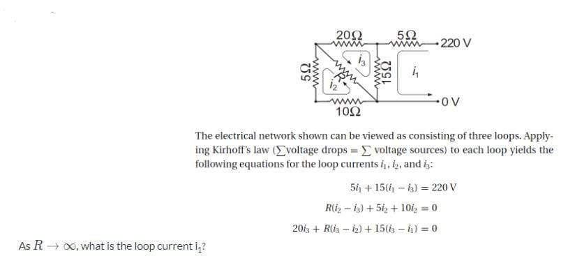 20Ω
www
220 V
is
ov
ww
10Ω
The electrical network shown can be viewed as consisting of three loops. Apply-
ing Kirhoff's law (Evoltage drops = E voltage sources) to each loop yields the
following equations for the loop currents i, 2, and is:
5i + 15( - is) = 220 V
R(i2 – is) + 5iz + 10i, = 0
20iz + R(i – i2) + 15(i - ) = 0
As R → 00, what is the loop current i,?
52
www
www
152
