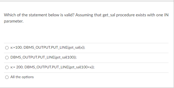 Which of the statement below is valid? Assuming that get_sal procedure exists with one IN
parameter.
X:=100; DBMS_OUTPUT.PUT_LINE(get_sal(x));
DBMS_OUTPUT.PUT_LINE(get_sal(100));
x:= 200; DBMS_OUTPUT.PUT_LINE(get_sal(100+x));
All the options
