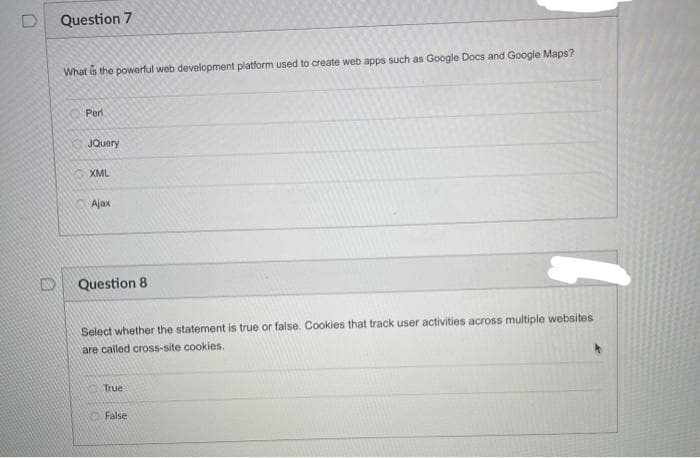 Question 7
What is the powerful web development platform used to create web apps such as Google Docs and Google Maps?
Perl
JQuery
XML
Ajax
Question 8
Select whether the statement is true or false. Cookies that track user activities across multiple websites
are called cross-site cookies.
True
False
