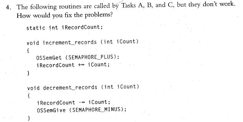 4. The following routines are called by Tasks A, B, and C, but they don't work.
How would you fix the problems?
static int i RecordCount;
void increment_records (int iCount)
{
ossemGet (SEMAPHORE_PLUS);
iRecordCount += iCount;
}
void decrement_records (int iCount)
{
i RecordCount
ossemGive (SEMAPHORE_MINUS);
iCount;
