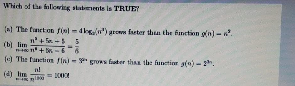 Which of the following statements is TRUE?
(a) The function f(n) = 4log,(n³) grows faster than the function g(n) = n².
%3D
%3D
n° + 5n +5
(b) lim
n-00 n6 + 6n + 6
6.
(c) The function f(n) = 32n grows faster than the function g(n) = 23n.
%3D
(d) lim
n0o n 1000
n!
= 1000!
%3D
