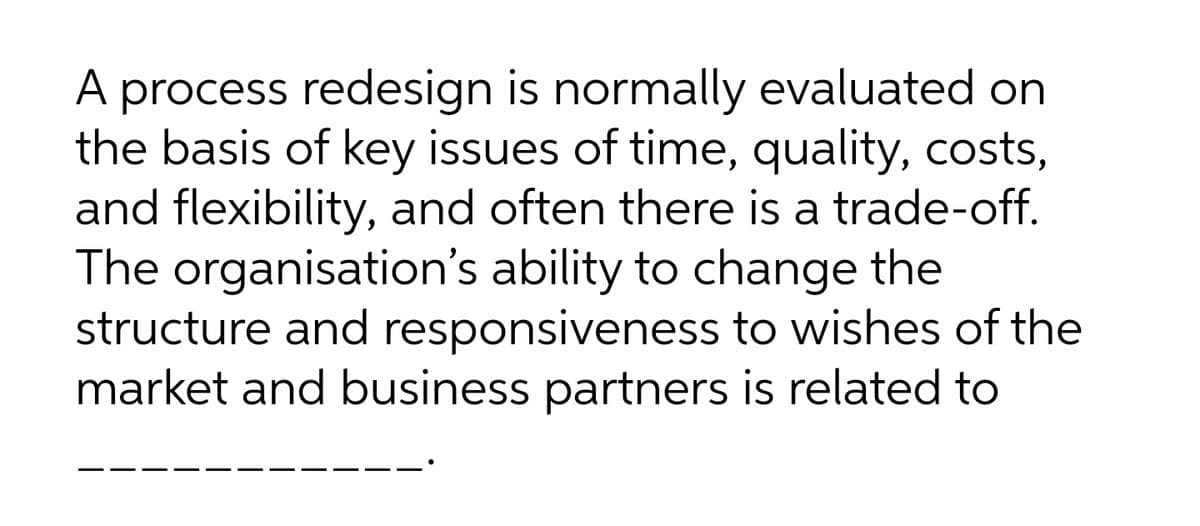 A process redesign is normally evaluated on
the basis of key issues of time, quality, costs,
and flexibility, and often there is a trade-off.
The organisation's ability to change the
structure and responsiveness to wishes of the
market and business partners is related to
