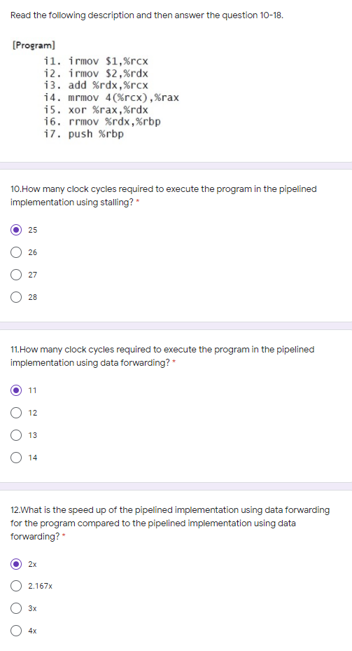 Read the following description and then answer the question 10-18.
[Program)
il. irmov $1,%rcx
i2. irmov $2,%rdx
13. add %rdx,%rcx
14. mrmov 4(%rcx),%rax
i5. xor %rax,%rdx
16. rrmov %rdx,%rbp
i7. push %rbp
10.How many clock cycles required to execute the program in the pipelined
implementation using stalling? *
25
26
27
28
11.How many clock cycles required to execute the program in the pipelined
implementation using data forwarding? *
11
12
O 13
O 14
12.What is the speed up of the pipelined implementation using data forwarding
for the program compared to the pipelined implementation using data
forwarding? "
2x
2.167x
3x
4x
