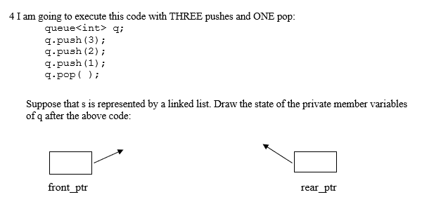 4 I am going to execute this code with THREE pushes and ONE pop:
queue<int> q;
q.push (3);
q.push (2);
q.push (1);
q.pop ( );
Suppose that s is represented by a linked list. Draw the state of the private member variables
of q after the above code:
front_ptr
rear_ptr
