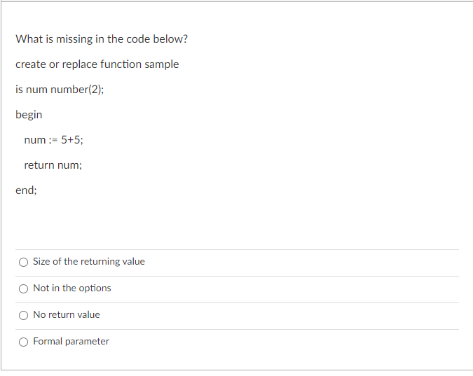 What is missing in the code below?
create or replace function sample
is num number(2);
begin
num := 5+5;
return num;
end;
Size of the returning value
Not in the options
No return value
Formal parameter
