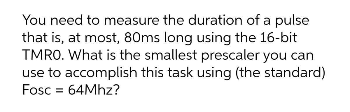 You need to measure the duration of a pulse
that is, at most, 80ms long using the 16-bit
TMRO. What is the smallest prescaler you can
use to accomplish this task using (the standard)
Fosc = 64Mhz?
