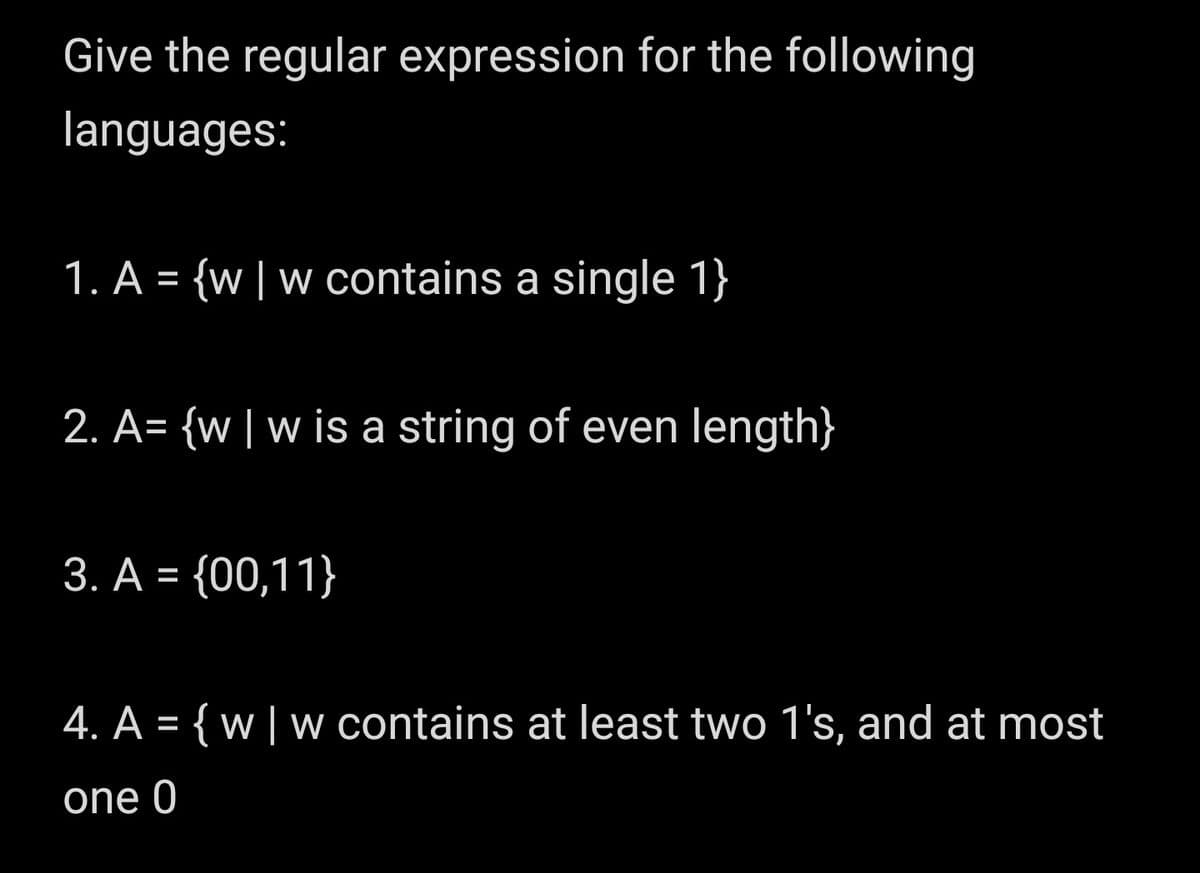 Give the regular expression for the following
languages:
1. A = {w| w contains a single 1}
2. A= {w| w is a string of even length}
3. A = {00,11}
4. A = { w | w contains at least two 1's, and at most
one 0
