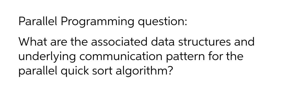 Parallel Programming question:
What are the associated data structures and
underlying communication pattern for the
parallel quick sort algorithm?
