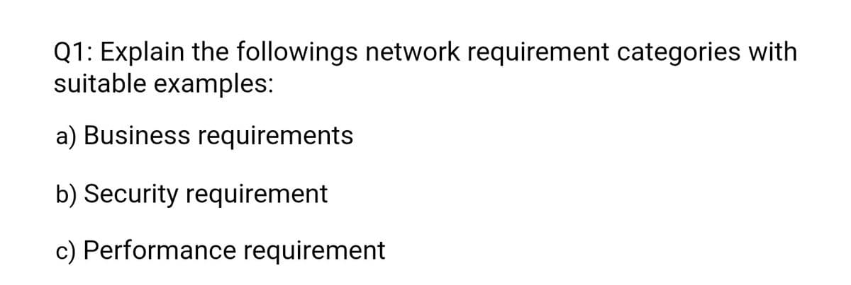 Q1: Explain the followings network requirement categories with
suitable examples:
a) Business requirements
b) Security requirement
c) Performance requirement
