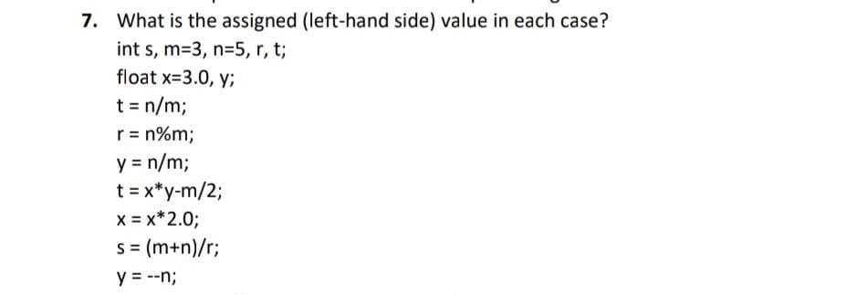 7. What is the assigned (left-hand side) value in each case?
int s, m=3, n=5, r, t;
float x-3.0, y;
t = n/m3;
r = n%m;
y = n/m;
t = x*y-m/2;
x = x*2.0;
s= (m+n)/r;
y = --n;
