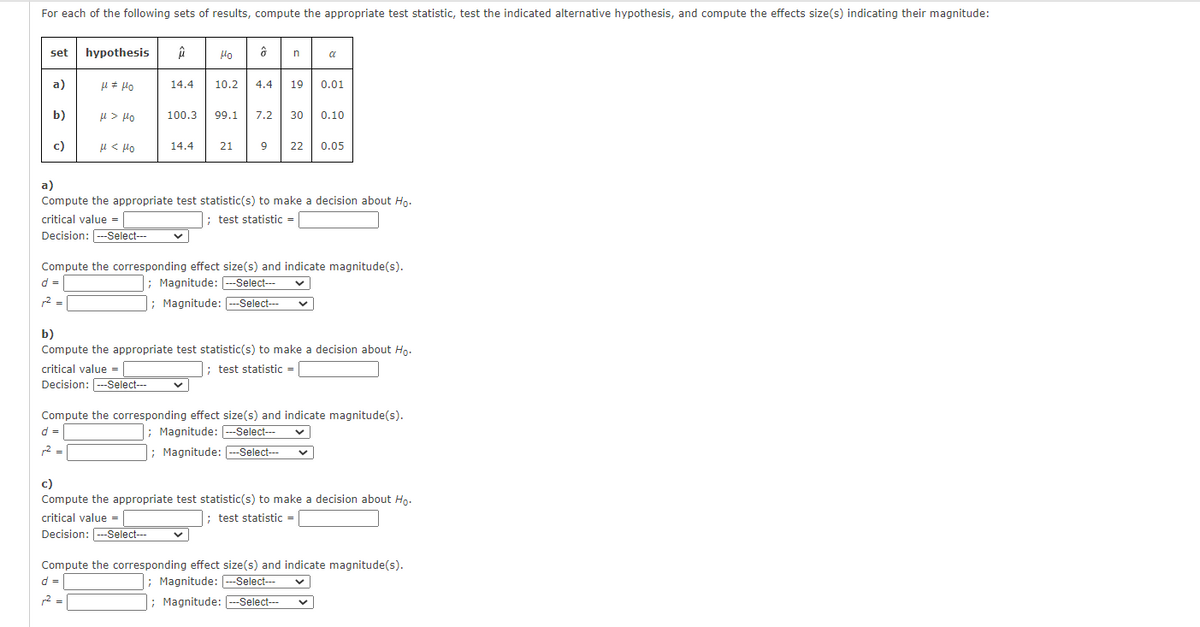 For each of the following sets of results, compute the appropriate test statistic, test the indicated alternative hypothesis, and compute the effects size(s) indicating their magnitude:
set
hypothesis
Ho
a
a)
14.4
10.2
4.4
19
0.01
b)
u > Ho
100.3
99.1
7.2
30
0.10
c)
u < Ho
14.4
21
22
0.05
a)
Compute the appropriate test statistic(s) to make a decision about Ho.
critical value =
; test statistic =
Decision: ---Select--
Compute the corresponding effect size(s) and indicate magnitude(s).
d =
; Magnitude: --Select--
2 =
; Magnitude: ---Select---
b)
Compute the appropriate test statistic(s) to make a decision about Ho.
critical value =
; test statistic
=
Decision: ---Select--
Compute the corresponding effect size(s) and indicate magnitude(s).
; Magnitude: --Select---
; Magnitude: --Select--
d =
2 =
c)
Compute the appropriate test statistic(s) to make a decision about Hp.
critical value =
; test statistic =
Decision: ---Select--
Compute the corresponding effect size(s) and indicate magnitude(s).
d =
; Magnitude: ---Select---
r2 =
; Magnitude: ---Select---
