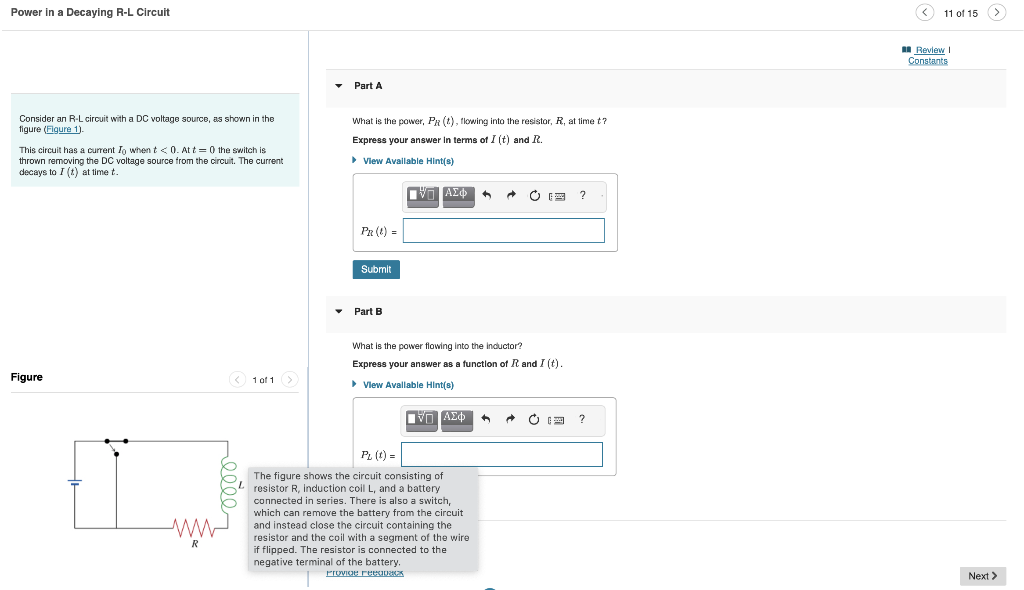 Power in a Decaying R-L Circuit
Consider an R-L circuit with a DC voltage source, as shown in the
figure (Figure 1).
This circuit has a current Io when t <0. At t=0 the switch is
thrown removing the DC voltage source from the circuit. The current
decays to I (t) at time t.
Figure
ww
R
<1 of 1 >
Part A
What is the power, PR (t), flowing into the resistor, R, at time t?
Express your answer in terms of I (t) and R.
▸ View Available Hint(s)
PR (t) =
Submit
Part B
ΑΣΦ
What is the power flowing into the inductor?
Express your answer as a function of R and I (t).
▸ View Available Hint(s)
LIVE ΑΣΦ
A
P₂ (t) =
The figure shows the circuit consisting of
resistor R, induction coil L, and a battery
connected in series. There is also a switch,
which can remove the battery from the circuit
and instead close the circuit containing the
resistor and the coil with a segment of the wire
if flipped. The resistor is connected to the
negative terminal of the battery.
Provide reedback
A → Ċ F
?
?
(<11 of 15
Review I
Constants
>
Next >