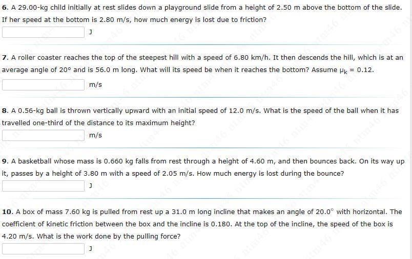 6. A 29.00-kg child initially at rest slides down a playground slide from a height of 2.50 m above the bottom of the slide.
If her speed at the bottom is 2.80 m/s, how much energy is lost due to friction?
J
7. A roller coaster reaches the top of the steepest hill with a speed of 6.80 km/h. It then descends the hill, which is at an
average angle of 20° and is 56.0 m long.
that will its speed be when it reaches the bottom? Assume Uk = 0.12.
m/s
has
4.0 m/s. What is the speed of the ball when it 40
8. A 0.56-kg ball is thrown vertically upward with an initial speed of
travelled one-third of the distance to its maximum height?
m/s
Antin464
9. A basketball whose mass is 0.660 kg falls from rest through a height of 4.60 m, and then bounces back. On its way
it, passes by a height of 3.80 m with a speed of 2.05
J
rgy is lost during the bounce?
6 m/s. How much e
146 nu
10. A box of mass 7.60 kg is pulled from rest up a 31.0 m long incline that makes an angle of 20.0° with horizontal. The
coefficient of kinetic friction between the box and the incline is 0.180. At the top of the incline, the speed of the box is
4.20 m/s. What is the work done by the pulling force?
J