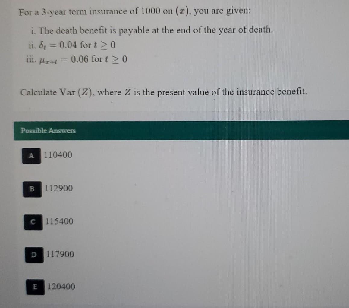 For a 3-year term insurance of 1000 on (r), you are given:
i. The death benefit is payable at the end of the year of death.
ii. d = 0.04 for t≥ 0
111. Ar+f
-
Calculate Var (Z), where Z is the present value of the insurance benefit.
B
0.06 for t > 0
Possible Answers
C
110400
112900
115400
D 117900
E 120400