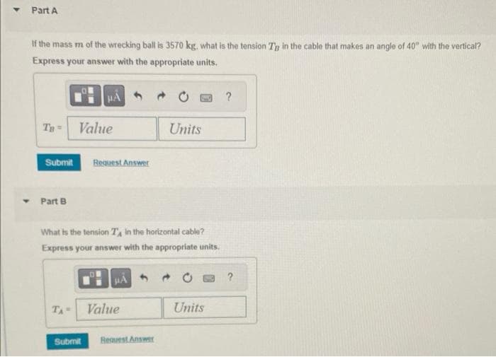 Part A
If the mass m of the wrecking ball is 3570 kg. what is the tension Ty in the cable that makes an angle of 40° with the vertical?
Express your answer with the appropriate units.
Ta
Part B
HA
Value
Submit Request Answer
What is the tension TA in the horizontal cable?
Express your answer with the appropriate units.
TA- Value
Submit
Units
Request Answer
Units
?