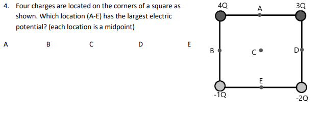 4. Four charges are located on the corners of a square as
shown. Which location (A-E) has the largest electric
potential? (each location is a midpoint)
A
B
с
D
E
B
4Q
-1Q
A
с.
E
3Q
D
-2Q