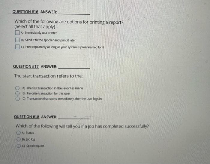 QUESTION #16 ANSWER:
Which of the following are options for printing a report?
(Select all that apply)
A) Immediately to a printer
B) Send it to the spooler and print it later
C) Print repeatedly as long as your system is programmed for it
QUESTION # 17 ANSWER:
The start transaction refers to the:
A) The first transaction in the Favorites menu
B) Favorite transaction for this user
Transaction that starts immediately after the user logs in
QUESTION #18 ANSWER:
Which of the following will tell you if a job has completed successfully?
A) Status
B) Job log
Spool request