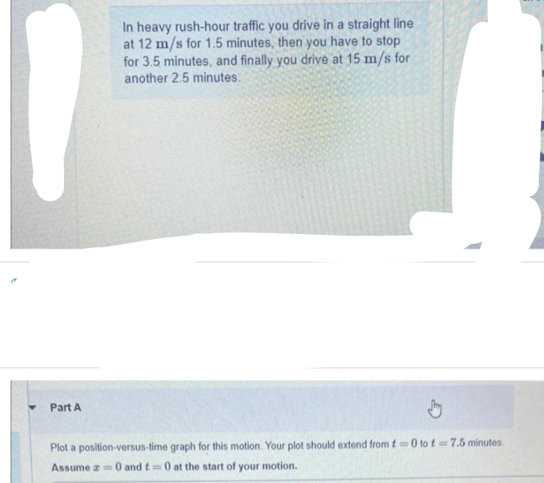 Part A
In heavy rush-hour traffic you drive in a straight line
at 12 m/s for 1.5 minutes, then you have to stop
for 3.5 minutes, and finally you drive at 15 m/s for
another 2.5 minutes.
Plot a position-versus-time graph for this motion. Your plot should extend from t=0 to t= 7.5 minutes.
Assume = = 0 and t= 0 at the start of your motion.